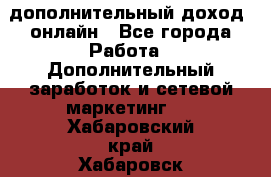 дополнительный доход  онлайн - Все города Работа » Дополнительный заработок и сетевой маркетинг   . Хабаровский край,Хабаровск г.
